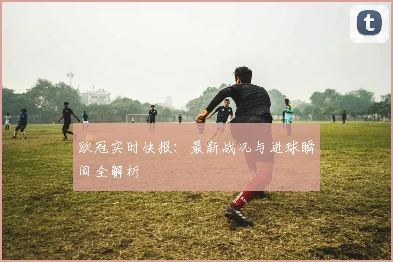 欧冠实时快报：最新战况与进球瞬间全解析