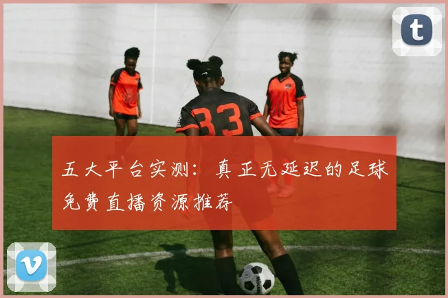 五大平台实测：真正无延迟的足球免费直播资源推荐