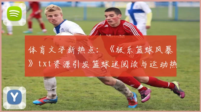 体育文学新热点：《极乐篮球风暴》txt资源引发篮球迷阅读与运动热潮