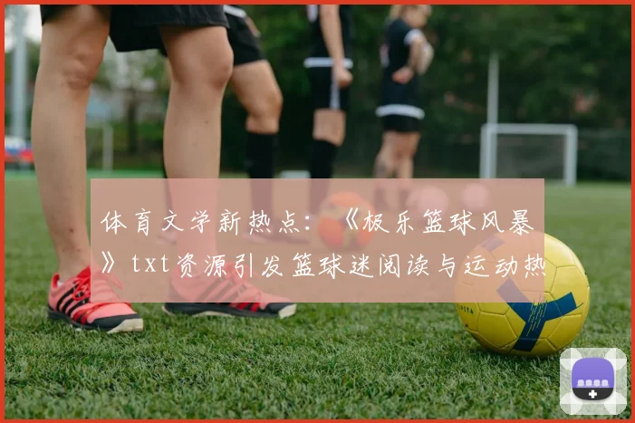 体育文学新热点：《极乐篮球风暴》txt资源引发篮球迷阅读与运动热潮