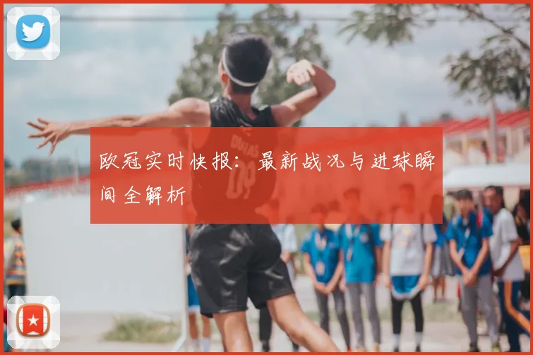 欧冠实时快报：最新战况与进球瞬间全解析