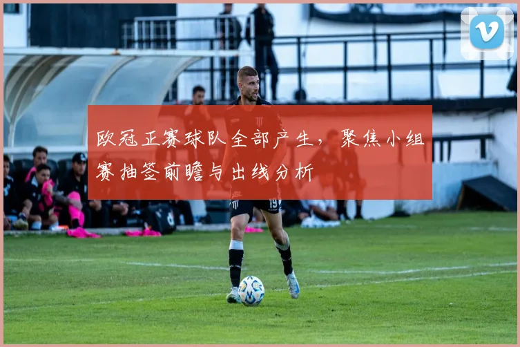 欧冠正赛球队全部产生,聚焦小组赛抽签前瞻与出线分析