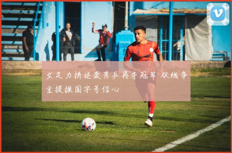 女足力拼逆袭男乒再夺冠军 双线争金提振国字号信心