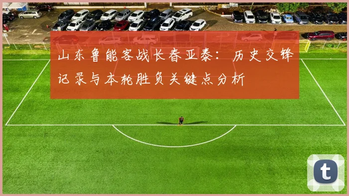 山东鲁能客战长春亚泰：历史交锋记录与本轮胜负关键点分析
