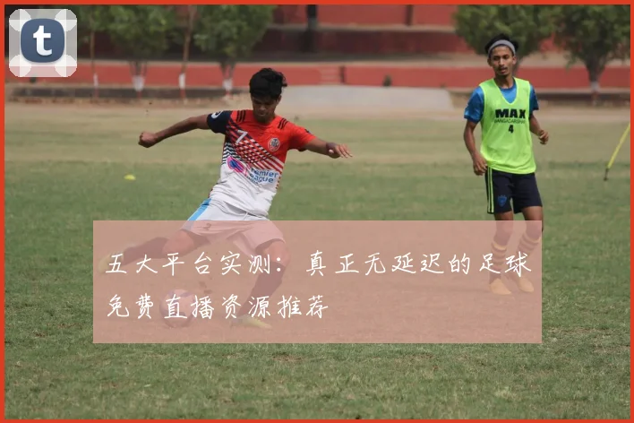 五大平台实测：真正无延迟的足球免费直播资源推荐