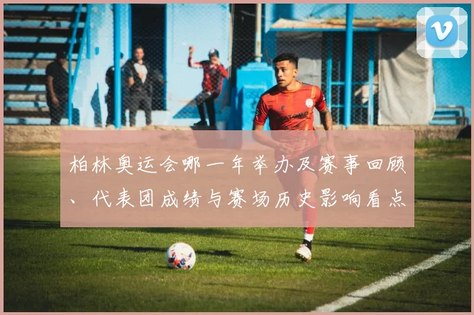 柏林奥运会哪一年举办及赛事回顾、代表团成绩与赛场历史影响看点