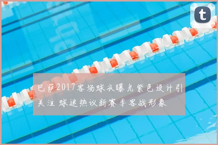 巴萨2017客场球衣曝光紫色设计引关注 球迷热议新赛季客战形象